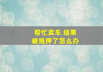 帮忙卖车 结果被抵押了怎么办